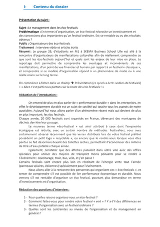 I-

Contenu du dossier

Présentation du sujet :
Sujet : Le management dans les éco-festivals
Problématique : En termes d’organisation, un éco-festival nécessite un investissement et
des concessions plus importantes qu’un festival ordinaire. Est-ce rentable au vu des résultats
obtenus ?
Public : Organisateurs des éco-festivals
Traitement : Interview vidéo et articles écrits
Résumé : Le groupe 26, d’étudiants en M1 à SKEMA Business School Lille est allé à la
rencontre d’organisateurs de manifestations culturelles afin de réellement comprendre ce
que sont les éco-festivals aujourd’hui et quels sont les enjeux de leur mise en place. Le
reportage doit permettre de comprendre les avantages et inconvénients de ces
manifestations, d’un point de vue financier et humain par rapport à un festival « classique »,
et comprendre si ce modèle d’organisation répond à un phénomène de mode ou à une
réelle vision sur le long terme.
On commence à filmer dans un champ  Présentation (ce qu’on a écrit +vidéos de festivals)
+ « Allez c’est parti nous partons sur la route des éco-festivals ! »
Rédaction de l’introduction :
On entend de plus en plus parler de « performance durable » dans les entreprises, en
effet le développement durable est un sujet de société qui touche tous les aspects de notre
quotidien. Aujourd’hui nous allons parler d’un phénomène récent mais qui devient de plus
en plus important: les éco festivals.
Chaque année, 20 000 festivals sont organisés en France, déversant des montagnes de
déchets derrière leur passage.
Le nouveau terme «éco-festival » est ainsi attribué à ceux dont l’empreinte
écologique est réduite, avec un certain nombre de méthodes. Festivaliers, vous avez
certainement observé récemment que les verres distribués lors de votre festival préféré
possèdent un petit logo « recyclable », ou encore que le rendez-vous lorsque vous êtes
perdus se fait désormais devant des toilettes sèches, permettant d’économiser des millions
de litres d’eau potables chaque année.
Egalement, constatez que des affiches pullulent dans votre ville avec des offres
spéciales pour utiliser des moyens de transport moins polluants pour se rendre à
l’évènement : covoiturage, train, bus, vélo, et j’en passe !
Certains festivals vont encore plus loin en récoltant de l’énergie verte tout l’année
(panneaux solaires, éoliennes) spécialement pour l’événement.
Nous allons aller à la rencontre des personnes qui organisent ces « éco-festivals », et
tenter de comprendre s’il est possible de lier performance économique et durable. Nous
verrons s’il est rentable d’organiser un éco festival, pourtant plus demandeur en terme
d’investissements et d’organisation.
Rédaction des questions d’interview :
1- Pour quelles raisons organisez-vous un éco-festival ?
2- Comment faites-vous pour rendre votre festival « vert » ? Y a-t’il des différences en
termes d’organisation avec un festival ordinaire ?
3- Quelles sont les contraintes au niveau de l’organisation et du management en
général ?

 