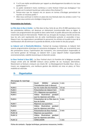 4- Y a-t’il une réelle sensibilisation par rapport au développement durable et si oui sous
quelle forme ?
5- Le public viendrait-il moins nombreux si votre festival n’était pas écologique ? (Le
public est-il vraiment touché par cette notion d’éco-festival ?)
6- Pensez-vous que les moyens mis en œuvre en termes d’écologie permettent de
toucher un nouveau public ?
7- Allez-vous continuer à mettre en place des éco-festivals dans les années à venir ? Le
voyez-vous comme une stratégie à long terme ?
Présentation des festivals :
La Fête dans la Rue à Corbie : La Fête dans la Rue, forte de ses 20 à 25 000 spectateurs lors
des précédentes éditions, est devenue un évènement incontournable dans sa région. A
travers une programmation de qualité et dans cadre festif, le public découvre des artistes de
renommée locale et internationale. Théâtre de rue, Groupes de musique, marché du terroir,
tous les arts sont représentés lors de cette manifestation gratuite et accessible à tous.
Depuis 4 ans, les organisateurs sensibilisent le personnel, les artistes et le public le jour de la
manifestation afin de diminuer la quantité de déchet, et de rendre le site plus propre.
Le Cabaret vert à Charleville-Mézières : Festival de musique Ardennais, le Cabaret Vert
associe programmation éclectique et conscience écologique. En effet, par sa proximité avec
des prestataires locaux, l’optimisation des transports, une communication responsable et
une bonne gestion de l’énergie, Le Cabaret Vert a pour objectif d’allier responsabilité
environnementale, viabilité économique et diversité sociale.
Le Dour Festival à Dour (BE) : Le Dour Festival situé à la frontière de la Belgique accueille
chaque année près de 200 000 visiteurs venus profiter de ses musiques alternatives.
Récemment ce festival a instauré une charte 3D : Le Développement Durable Dour. Ainsi, à
travers ses engagements, une meilleure gestion des déchets est mise en place, et l’écomobilité est valorisée.

II-

Organisation

Découpage du reportage
PLAN 1
PLAN 2
PLAN 3
PLAN 4
PLAN 5
PLAN 6
PLAN 7
PLAN 8
PLAN 9
PLAN 10
PLAN 11
PLAN 12

David
DEMAU
présente
l’introduction (voir ci-dessus)
Sur les routes des éco-festivals
Présentation du Cabaret Vert
ITV + Réponses aux questions
Vidéos illustratives pendant
que les réponses sont dites
Présentation de La Fête dans la
Rue de Corbie
Réponses aux questions
Vidéos illustratives pendant
que les réponses sont dites
Présentation du Dour Festival
Réponses aux questions
Vidéos illustratives pendant
que les réponses sont dites
CONCLUSION

1 min
15 sec
2 min

2 min

2 min

1 min

Fiches de contacts : Equipe technique, personnes ressources, invités :

 