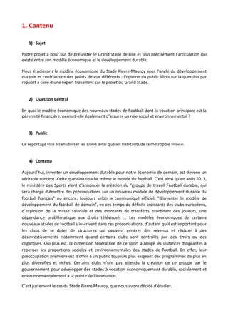 1. Contenu
1) Sujet
Notre projet a pour but de présenter le Grand Stade de Lille et plus précisément l’articulation qui
existe entre son modèle économique et le développement durable.
Nous étudierons le modèle économique du Stade Pierre-Mautoy sous l’angle du développement
durable et confrontons des points de vue différents : l’opinion du public lillois sur la question par
rapport à celle d’une expert travaillant sur le projet du Grand Stade.

2) Question Central
En quoi le modèle économique des nouveaux stades de Football dont la vocation principale est la
pérennité financière, permet-elle également d’assurer un rôle social et environnemental ?

3) Public
Ce reportage vise à sensibiliser les Lillois ainsi que les habitants de la métropole lilloise.

4) Contenu
Aujourd’hui, inventer un développement durable pour notre économie de demain, est devenu un
véritable concept. Cette question touche même le monde du football. C’est ainsi qu’en août 2013,
le ministère des Sports vient d'annoncer la création du "groupe de travail Football durable, qui
sera chargé d’émettre des préconisations sur un nouveau modèle de développement durable du
football français" ou encore, toujours selon le communiqué officiel, "d'inventer le modèle de
développement du football de demain", en ces temps de déficits croissants des clubs européens,
d’explosion de la masse salariale et des montants de transferts exorbitant des joueurs, une
dépendance problématique aux droits télévisuels … Les modèles économiques de certains
nouveaux stades de football s’inscrivent dans ces préconisations, d’autant qu’il est important pour
les clubs de se doter de structures qui peuvent générer des revenus et résister à des
désinvestissements notamment quand certains clubs sont contrôlés par des émirs ou des
oligarques. Qui plus est, la dimension fédératrice de ce sport a obligé les instances dirigeantes à
repenser les proportions sociales et environnementales des stades de football. En effet, leur
préoccupation première est d'offrir à un public toujours plus exigeant des programmes de plus en
plus diversifiés et riches. Certains clubs n’ont pas attendu la création de ce groupe par le
gouvernement pour développer des stades à vocation économiquement durable, socialement et
environnementalement à la pointe de l'innovation.
C’est justement le cas du Stade Pierre Mauroy, que nous avons décidé d’étudier.

 