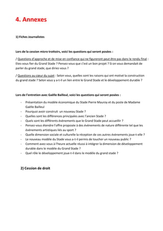 4. Annexes
1) Fiches Journalistes

Lors de la cession micro trottoirs, voici les questions qui seront posées :
/ Questions d’approche et de mise en confiance qui ne figureront peut être pas dans le rendu final :
Etes-vous fier du Grand Stade ? Pensez-vous que c’est un bon projet ? Si on vous demandait de
parler du grand stade, que diriez-vous ?
/ Questions au cœur du sujet : Selon vous, quelles sont les raisons qui ont motivé la construction
du grand stade ? Selon vous y a-t-il un lien entre le Grand Stade et le développement durable ?

Lors de l’entretien avec Gaëlle Bailleul, voici les questions qui seront posées :
-

Présentation du modèle économique du Stade Pierre Mauroy et du poste de Madame
Gaëlle Bailleul
Pourquoi avoir construit un nouveau Stade ?
Quelles sont les différences principales avec l’ancien Stade ?
Quels sont les différents évènements que le Grand Stade peut accueillir ?
Pensez-vous étendre l’offre proposée à des évènements de nature différente tel que les
événements artistiques liés au sport ?
Quelle dimension sociale et culturelle la réception de ces autres évènements joue-t-elle ?
Le nouveau modèle du Stade vous a-t-il permis de toucher un nouveau public ?
Comment avez-vous à l’heure actuelle réussi à intégrer la dimension de développement
durable dans le modèle du Grand Stade ?
Quel rôle le développement joue-t-il dans le modèle du grand stade ?

2) Cession de droit

 
