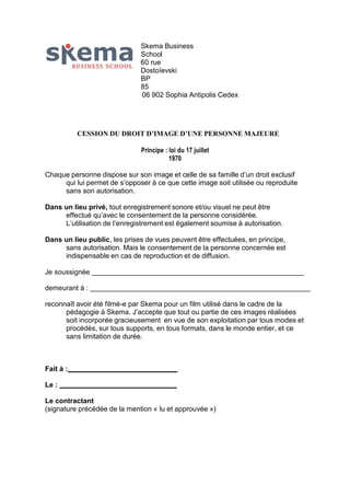 Skema Business
School
60 rue
Dostoïevski
BP
85
06 902 Sophia Antipolis Cedex

CESSION DU DROIT D’IMAGE D’UNE PERSONNE MAJEURE
Principe : loi du 17 juillet
1970
Chaque personne dispose sur son image et celle de sa famille d’un droit exclusif
qui lui permet de s’opposer à ce que cette image soit utilisée ou reproduite
sans son autorisation.
Dans un lieu privé, tout enregistrement sonore et/ou visuel ne peut être
effectué qu’avec le consentement de la personne considérée.
L’utilisation de l’enregistrement est également soumise à autorisation.
Dans un lieu public, les prises de vues peuvent être effectuées, en principe,
sans autorisation. Mais le consentement de la personne concernée est
indispensable en cas de reproduction et de diffusion.
Je soussignée
demeurant à :
reconnaît avoir été filmé-e par Skema pour un film utilisé dans le cadre de la
pédagogie à Skema. J’accepte que tout ou partie de ces images réalisées
soit incorporée gracieusement en vue de son exploitation par tous modes et
procédés, sur tous supports, en tous formats, dans le monde entier, et ce
sans limitation de durée.

Fait à :
Le :
Le contractant
(signature précédée de la mention « lu et approuvée »)

 