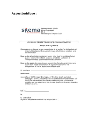 Aspect juridique :

Skema Business School
60 rue Dostoïevski
BP 85
06 902 Sophia Antipolis Cedex

CESSION DU DROIT D’IMAGE D’UNE PERSONNE MAJEURE
Principe : loi du 17 juillet 1970
Chaque personne dispose sur son image et celle de sa famille d’un droit exclusif qui
lui permet de s’opposer à ce que cette image soit utilisée ou reproduite sans
son autorisation.
Dans un lieu privé, tout enregistrement sonore et/ou visuel ne peut être effectué
qu’avec le consentement de la personne considérée. L’utilisation de
l’enregistrement est également soumise à autorisation.
Dans un lieu public, les prises de vues peuvent être effectuées, en principe, sans
autorisation. Mais le consentement de la personne concernée est
indispensable en cas de reproduction et de diffusion.
Je soussignée ______________________________________________________
demeurant à : ________________________________________________________
reconnaît avoir été filmé-e par Skema pour un film utilisé dans le cadre de la
pédagogie à Skema. J’accepte que tout ou partie de ces images réalisées soit
incorporée gracieusement en vue de son exploitation par tous modes et
procédés, sur tous supports, en tous formats, dans le monde entier, et ce sans
limitation de durée.

Fait à :____________________________
Le : ______________________________
Le contractant
(signature précédée de la mention « lu et approuvée »)

 