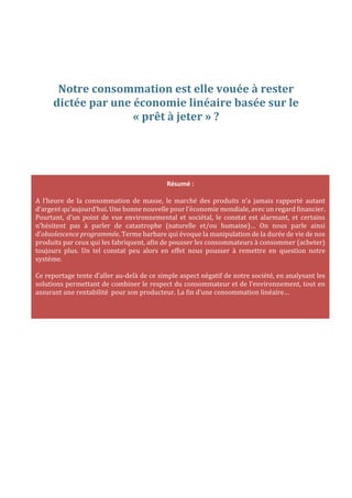 Notre consommation est elle vouée à rester
dictée par une économie linéaire basée sur le
« prêt à jeter » ?

Résumé :
A l’heure de la consommation de masse, le marché des produits n’a jamais rapporté autant
d’argent qu’aujourd’hui. Une bonne nouvelle pour l’économie mondiale, avec un regard financier.
Pourtant, d’un point de vue environnemental et sociétal, le constat est alarmant, et certains
n’hésitent pas à parler de catastrophe (naturelle et/ou humaine)… On nous parle ainsi
d’obsolescence programmée. Terme barbare qui évoque la manipulation de la durée de vie de nos
produits par ceux qui les fabriquent, afin de pousser les consommateurs à consommer (acheter)
toujours plus. Un tel constat peu alors en effet nous pousser à remettre en question notre
système.
Ce reportage tente d’aller au-delà de ce simple aspect négatif de notre société, en analysant les
solutions permettant de combiner le respect du consommateur et de l’environnement, tout en
assurant une rentabilité pour son producteur. La fin d’une consommation linéaire…

 