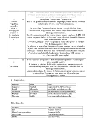 5
Trouver
l’équilibre
entre les
impacts
écologiques
néfastes et
les bienfaits
économique
s.

6

10

Idée 2 : Pensez-vous que notre économie pourrait être davantage
circulaire pour éviter ce gâchis de matière première ? Qu’est-ce que la
législation pourrait faire pour aller dans ce sens ?
Exemple de l’industrie de l’automobile :
mais le fait que la voiture vive moins longtemps permet ainsi d’avoir des
voitures plus propres pour l’environnement.
Le marché de l’automobile constitue un exemple d’industrie ou
l’obsolescence programmée peut être un levier à la croissance et au
développement durable.
En effet, une automobile est conçue pour « mourir » au bout de 150 000
kms en moyenne. Cela crée donc une renouvellement des véhicules mais
aussi une création de déchet.
Cependant, chaque « épave » déposée en casse est dépollué et environ
70% de l’épave est recyclée.
Par ailleurs, le marché de l’occasion offre une seconde vie aux véhicules.
On peut ainsi soutenir une croissance durable pour l’entreprise avec ses
avantages : création d’emploi, R&D environnementale, tout en essayant
d’encadrer les effets néfastes (imposer des rejets de CO2, imposer le
recyclage des véhicules usagés)

11

Conclusion

L’obsolescence programmée doit être encadré par la loi ou l’entreprise
en poussant à réduire
Il faut que la création de bienfaits économiques n’engendre pas de
méfaits écologiques pour que l’on considère que cela contribue au
développement durable.
L’innovation est une des causes de l’obsolescence programmé, pourquoi
ne pas utiliser l’innovation pour avoir une démarche plus
développement durable.

2 – Organisation :
Prénom
Capucine
David
Charleine
Michaël
Morgane

nom
Tréhet
Clovirola
Tallandier
Dombar
Caffin

mail
capucine.trehet@skema.edu
david.clovirola@skema.edu
charleine.taillandier@skema.edu
michael.dombar@skema.edu
morgane.caffin@skema.edu

Fiche de poste :
Cadreur
Son
Chargée de production
journaliste
Photo

Capucine Tréhet
Michaël Dombar
Morgane Caffin
Charleine Tallandier
David Clovirola

 