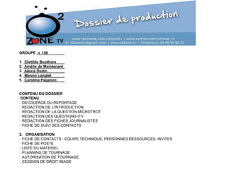 GROUPE n 156
1.
2.
3.
4.
5.

Clotilde Bouthors
Amélie de Maintenant
Alexia Dodin
Manon Langlet
Caroline Paganini

CONTENU DU DOSSIER
CONTENU

DECOUPAGE DU REPORTAGE

REDACTION DE L'INTRODUCTION

REDACTION DE LA QUESTION MICROTROT

REDACTION DES QUESTIONS ITV

REDACTION DES FICHES JOURNALISTES

FICHE DE SUIVI DES CONTACTS
2. ORGANISATION

FICHE DE CONTACTS : EQUIPE TECHNIQUE, PERSONNES RESSOURCES, INVITES

FICHE DE POSTE

LISTE DU MATERIEL

PLANNING DE TOURNAGE

AUTORISATION DE TOURNAGE

CESSION DE DROIT IMAGE

 