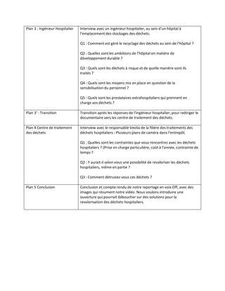 Plan 3 : Ingénieur Hospitalier

Interview avec un ingénieur hospitalier, au sein d’un hôpital à
l’emplacement des stockages des déchets:
Q1 : Comment est géré le recyclage des déchets au sein de l’hôpital ?
Q2 : Quelles sont les ambitions de l’hôpital en matière de
développement durable ?
Q3 : Quels sont les déchets à risque et de quelle manière sont-ils
traités ?
Q4 : Quels sont les moyens mis en place en question de la
sensibilisation du personnel ?
Q5 : Quels sont les prestataires extrahospitaliers qui prennent en
charge vos déchets ?

Plan 3’ : Transition

Transition après les réponses de l’ingénieur hospitalier, pour rediriger le
documentaire vers les centre de traitement des déchets.

Plan 4 Centre de traitement
des déchets

Interview avec le responsable Veolia de la filière des traitements des
déchets hospitaliers : Plusieurs plans de caméra dans l’entrepôt.
Q1 : Quelles sont les contraintes que vous rencontrez avec les déchets
hospitaliers ? (Prise en charge particulière, coût à l’année, contrainte de
temps ?
Q2 : Y aurait-il selon vous une possibilité de revaloriser les déchets
hospitaliers, même en partie ?
Q3 : Comment détruisez-vous ces déchets ?

Plan 5 Conclusion

Conclusion et compte rendu de notre reportage en voix Off, avec des
images qui résument notre vidéo. Nous voulons introduire une
ouverture qui pourrait déboucher sur des solutions pour la
revalorisation des déchets hospitaliers.

 