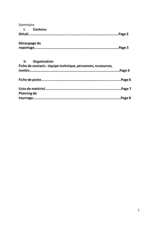 2 
Sommaire 
I. Contenu 
Détail…………………………………………………………………………………………Page 2 
Découpage du 
reportage…………………………………………………………………………………..Page 5 
II. Organisation 
Fiche de contacts : équipe technique, personnes, ressources, 
invités…………………………………………………………………………………………Page 6 
Fiche de poste………………………………………………………………………………Page 6 
Liste de matériel…………………………………………………………………………..Page 7 
Planning de 
tournage………………………………………………………………………………………Page 8 
 