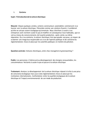 I. Contenu 
Sujet : l’introduction de la voiture électrique 
Résumé : Depuis quelques années, certains constructeurs automobiles commencent à se 
tourner vers la voiture électrique. Présentée comme une solution d’avenir, il semblerait 
qu’elle ne soit pas autant écologique qu’annoncée. Nous cherchons à savoir si ces 
entreprises vont vraiment sauter le pas et modifier en conséquence leurs habitudes, que ce 
soit au niveau du concessionnaire, de la partie production, après -vente, ou même 
réparation. Ou si au contraire, la voiture électrique n’est que poudre aux yeux, un moyen de 
se donner une image éco-responsable vis-à-vis de l’opinion publique et de satisfaire les 
réglementations mises en place par les autorités publiques en matière de pollution. 
Question centrale : Voitures électriques, entre choc managérial et greenwashing ? 
Public : Les personnes s’intéressant au développement des énergies renouvelables, les 
consommateurs hésitants à sauter le pas et passer à la voiture électrique 
Traitement : Analyse. Le développement de la voiture électrique répond à la fois à une prise 
de conscience écologique mais aussi à des réglementations mises en place par les 
institutions internationales. Confrontation entre les qualités écologiques de la voiture 
électrique et l’impact environnemental de son mode de production. 
 