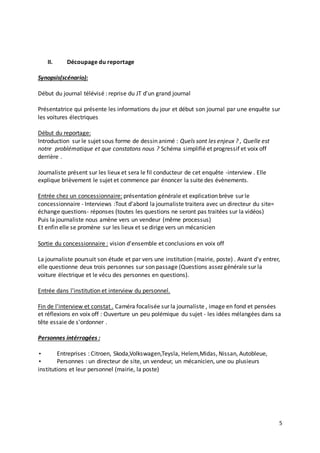 5 
II. Découpage du reportage 
Synopsis(scénario): 
Début du journal télévisé : reprise du JT d'un grand journal 
Présentatrice qui présente les informations du jour et début son journal par une enquête sur 
les voitures électriques 
Début du reportage: 
Introduction sur le sujet sous forme de dessin animé : Quels sont les enjeux ? , Quelle est 
notre problématique et que constatons nous ? Schéma simplifié et progressif et voix off 
derrière . 
Journaliste présent sur les lieux et sera le fil conducteur de cet enquête -interview . Elle 
explique brièvement le sujet et commence par énoncer la suite des évènements. 
Entrée chez un concessionnaire: présentation générale et explication brève sur le 
concessionnaire - Interviews :Tout d'abord la journaliste traitera avec un directeur du site= 
échange questions- réponses (toutes les questions ne seront pas traitées sur la vidéos) 
Puis la journaliste nous amène vers un vendeur (même processus) 
Et enfin elle se promène sur les lieux et se dirige vers un mécanicien 
Sortie du concessionnaire : vision d'ensemble et conclusions en voix off 
La journaliste poursuit son étude et par vers une institution (mairie, poste) . Avant d'y entrer, 
elle questionne deux trois personnes sur son passage (Questions assez générale sur la 
voiture électrique et le vécu des personnes en questions). 
Entrée dans l'institution et interview du personnel. 
Fin de l'interview et constat . Caméra focalisée sur la journaliste , image en fond et pensées 
et réflexions en voix off : Ouverture un peu polémique du sujet - les idées mélangées dans sa 
tête essaie de s'ordonner . 
Personnes intérrogées : 
• Entreprises : Citroen, Skoda,Volkswagen,Teysla, Helem,Midas, Nissan, Autobleue, 
• Personnes : un directeur de site, un vendeur, un mécanicien, une ou plusieurs 
institutions et leur personnel (mairie, la poste) 
 