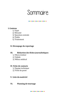 ●●●●●●●●●●●●●●●●●●●●

I. Contenu
1/ Sujet
2/ Résumé
3/ Question centrale
4/ Public
5/ Traitement
II. Découpage du reportage
III.
Rédaction des fiches journalistiques
1/ Micro-trottoir
2/ Fablab
3/ Milieu médical
IV. Fiche de contacts
1/ Equipe technique
2/ Fiche de poste
V. Liste du matériel
VI.

Planning de tournage

●●●●●●●●●●●●●●●●

 