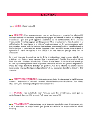 I. CONTENU

●●●●

SUJET : L'impression 3D

RESUME : Nous souhaitons nous pencher sur les aspects positifs d'un tel procédé,
considéré comme une véritable rupture technologique, notamment au niveau du partage de
connaissance que cela peut apporter (économie de la connaissance). Nous pensons
évidemment à l'avantage apporté par l'impression 3D en ce qui concerne l'amélioration et la
multiplication des prototypes, la création d'objets nouveaux par les consommateurs, qu'ils
soient novices ou pas, mais de manière plus générale au nouveau business model qui peut se
développer par la suite (chacun pourra "commercialiser" ses idées et ses plans de façon à
reproduire à l'infini un objet qu'il aura conçu). C'est une forme de partage entre tous les
utilisateurs.
●●●●

En ce qui concerne la deuxième partie de la problématique, nous pensons aborder des
problèmes plus factuels, dans un cadre légal et administratif. En effet, l'impression 3D fait
débat pour tout ce qui touche aux droits d'auteur et aux brevets étant donné que tout ce qui
est créé aujourd'hui possède automatiquement des droits d'auteur. La question se posera au
niveau du design, de l'utilité de l'objet en question... Car il y a atteinte aux droits d'auteur
même quand celui qui fabrique quelque chose n'est pas au courant des objets similaires déjà
existants.

●●●●

QUESTION CENTRALE : Nous avons donc choisi de développer la problématique

suivante : l'impression 3D constitue t-elle une révolution industrielle accessible à tous ou estelle, à terme, une menace pour la propriété intellectuelle?

●●●●

PUBLIC :

●●●●

TRAITEMENT : réalisation de notre reportage sous la forme de 2 micros-trottoirs

les industriels pour l'avancée dans les prototypages, ainsi que les
particuliers qui, d'ores et déjà peuvent s'offrir une imprimante 3D

et de 2 interviews de professionnels (un gérant de Fablab et un professionnel du milieu
médical).

 