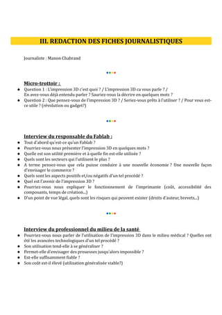III. REDACTION DES FICHES JOURNALISTIQUES
Journaliste : Manon Chabrand
●●●●

Micro-trottoir :
 Question 1 : L'impression 3D c'est quoi ? / L'impression 3D ca vous parle ? /
En avez-vous déjà entendu parler ? Sauriez-vous la décrire en quelques mots ?
 Question 2 : Que pensez-vous de l'impression 3D ? / Seriez-vous prêts à l'utiliser ? / Pour vous estce utile ? (révolution ou gadget?)
●●●●

Interview du responsable du Fablab :










Tout d'abord qu'est-ce qu'un Fablab ?
Pourriez-vous nous présenter l'impression 3D en quelques mots ?
Quelle est son utilité première et à quelle fin est-elle utilisée ?
Quels sont les secteurs qui l'utilisent le plus ?
A terme pensez-vous que cela puisse conduire à une nouvelle économie ? Une nouvelle façon
d'envisager le commerce ?
Quels sont les aspects positifs et/ou négatifs d'un tel procédé ?
Quel est l'avenir de l'impression 3D ?
Pourriez-vous nous expliquer le fonctionnement de l'imprimante (coût, accessibilité des
composants, temps de création...)
D'un point de vue légal, quels sont les risques qui peuvent exister (droits d'auteur, brevets...)
●●●●

Interview du professionnel du milieu de la santé
 Pourriez-vous nous parler de l'utilisation de l'impression 3D dans le milieu médical ? Quelles ont
été les avancées technologiques d'un tel procédé ?
 Son utilisation tend-elle à se généraliser ?
 Permet-elle d'envisager des prouesses jusqu'alors impossible ?
 Est-elle suffisamment fiable ?
 Son coût est-il élevé (utilisation généralisée viable?)

 