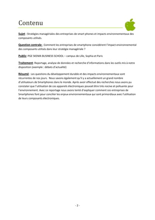 Contenu
Sujet : Stratégies managériales des entreprises de smart phones et impacts environnementaux des
composants utilisés.

Question centrale : Comment les entreprises de smartphone considèrent l’impact environnemental
des composants utilisés dans leur stratégie managériale ?

Public: PGE SKEMA BUSINESS SCHOOL – campus de Lille, Sophia et Paris
Traitement: Reportage, analyse de données et recherche d’informations dans les outils mis à notre
disposition (exemple : débats d’actualité)

Résumé : Les questions du développement durable et des impacts environnementaux sont
récurrentes de nos jours. Nous savons également qu’il y a actuellement un grand nombre
d’utilisateurs de Smartphones dans le monde. Après avoir effectué des recherches nous avons pu
constater que l’utilisation de ces appareils électroniques pouvait être très nocive et polluante pour
l’environnement. Avec ce reportage nous avons tenté d’expliquer comment ces entreprises de
Smartphones font pour concilier les enjeux environnementaux qui sont primordiaux avec l’utilisation
de leurs composants électroniques.

-2-

 