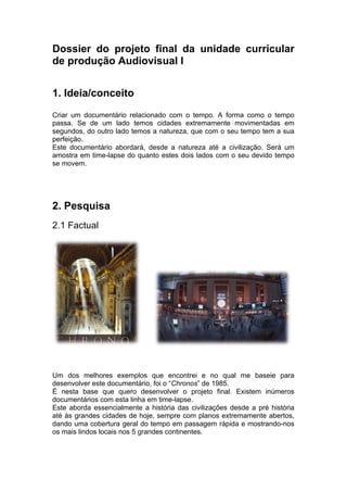 Dossier do projeto final da unidade curricular
de produção Audiovisual I


1. Ideia/conceito
Criar um documentário relacionado com o tempo. A forma como o tempo
passa. Se de um lado temos cidades extremamente movimentadas em
segundos, do outro lado temos a natureza, que com o seu tempo tem a sua
perfeição.
Este documentário abordará, desde a natureza até a civilização. Será um
amostra em time-lapse do quanto estes dois lados com o seu devido tempo
se movem.




2. Pesquisa
2.1 Factual




Um dos melhores exemplos que encontrei e no qual me baseie para
desenvolver este documentário, foi o “Chronos” de 1985.
É nesta base que quero desenvolver o projeto final. Existem inúmeros
documentários com esta linha em time-lapse.
Este aborda essencialmente a história das civilizações desde a pré história
até às grandes cidades de hoje, sempre com planos extremamente abertos,
dando uma cobertura geral do tempo em passagem rápida e mostrando-nos
os mais lindos locais nos 5 grandes continentes.
 