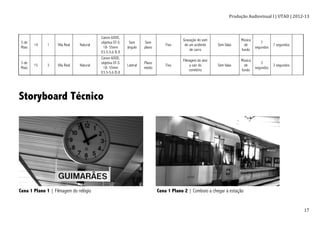 Produção	
  Audiovisual	
  I	
  |	
  UTAD	
  |	
  2012-­‐13	
  
	
   17	
  
5 de
Maio
14 1 Vila Real Natural
Canon 600D,
objetiva EF-S
18- 55mm
f/3.5-5.6 IS II
Sem
ângulo
Sem
plano
Fixo
Gravação do som
de um acidente
de carro
Sem falas
Música
de
fundo
7
segundos
7 segundos
5 de
Maio
15 3 Vila Real Natural
Canon 600D,
objetiva EF-S
18- 55mm
f/3.5-5.6 IS II
Lateral
Plano
médio
Fixo
Filmagem do ator
a sair do
cemitério
Sem falas
Música
de
fundo
3
segundos
3 segundos
Storyboard Técnico
Cena 1 Plano 1 | Filmagem do relógio Cena 1 Plano 2 | Comboio a chegar à estação
 