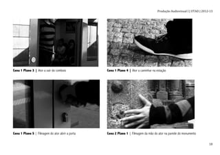 Produção	
  Audiovisual	
  I	
  |	
  UTAD	
  |	
  2012-­‐13	
  
	
   18	
  
Cena 1 Plano 3 | Ator a sair do comboio Cena 1 Plano 4 | Ator a caminhar na estação
Cena 1 Plano 5 | Filmagem do ator abrir a porta Cena 2 Plano 1 | Filmagem da mão do ator na parede do monumento
 
