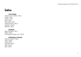 Produção	
  Audiovisual	
  I	
  |	
  UTAD	
  |	
  2012-­‐13	
  
	
   2	
  
Índice
1-Pré Produção
Pesquisa Técnica e Estética | Pág. 3
Sinopse | Pág.4
Storyline | Pág.5
Guião | Pág.6
Guião Técnico| Pág.9
Storyboard Técnico | Pág.17
Orçamento | Pág.29
Réparage | Pág.30
2-Produção
Mapa de Rodagem | Pág.31
Edição | Pág.32
Pós Produção de imagem e som | Pág.34
3-Distribuição e Promoção
Página do Facebook | Pág.35
Cartaz | Pág.36
Postal | Pág.37
Capa DVD | Pág.38
Label | Pág.39
Blog | Pág.40
 