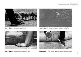 Produção	
  Audiovisual	
  I	
  |	
  UTAD	
  |	
  2012-­‐13	
  
	
   22	
  
Cena 7 Plano 1 | Ator a caminhar pelo jardim Cena 7 Plano 2 | Filmagem da água de uma fonte em Vila Real
Cena 7 Plano 3 | Ator sentado na beira de uma fonte Cena 7 Plano 4 | Ator sentado na beirada da fonte, filmagem dos pés
 