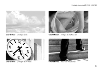 Produção	
  Audiovisual	
  I	
  |	
  UTAD	
  |	
  2012-­‐13	
  
	
   26	
  
	
  	
  
Cena 10 Plano 1 |Timelapse do céu Cena 11 Plano 1 | Timelapse de uma flor a abrir
	
  
Cena 12 Plano 1 | Filmagem de um relógio Cena 12 Plano 2 | Ator a subir umas escadas
 