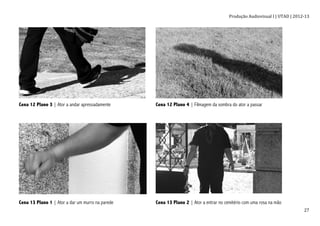 Produção	
  Audiovisual	
  I	
  |	
  UTAD	
  |	
  2012-­‐13	
  
	
   27	
  
Cena 12 Plano 3 | Ator a andar apressadamente Cena 12 Plano 4 | Filmagem da sombra do ator a passar
Cena 13 Plano 1 | Ator a dar um murro na parede Cena 13 Plano 2 | Ator a entrar no cemitério com uma rosa na mão
 