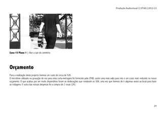 Produção	
  Audiovisual	
  I	
  |	
  UTAD	
  |	
  2012-­‐13	
  
	
   29	
  
Cena 15 Plano 1 | Ator a sair do cemitério
Orçamento
Para a realização deste projecto tivemos um custo de cerca de 52€.
O microfone utilizado na gravação de voz para esta curta-metragem foi fornecido pela UTAD, assim uma mais valia para nós e um custo mais reduzido no nosso
orçamento. O que acabou por ser muito dispendioso foram as deslocações que rondaram os 50€, uma vez que tivemos de ir algumas vezes ao local para fazer
as rodagens. E outra das nossas despesas foi a compra de 2 rosas (2€).
 