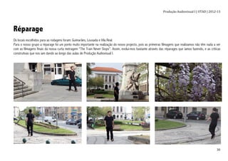 Produção	
  Audiovisual	
  I	
  |	
  UTAD	
  |	
  2012-­‐13	
  
	
   30	
  
Réparage
Os locais escolhidos para as rodagens foram: Guimarães, Lousada e Vila Real.
Para o nosso grupo a réparage foi um ponto muito importante na realização do nosso projecto, pois as primeiras filmagens que realizamos não têm nada a ver
com as filmagens finais da nossa curta metragem “The Train Never Stops”. Assim, evolui-mos bastante através das réparages que íamos fazendo, e as criticas
construtivas que nos iam dando ao longo das aulas de Produção Audiovisual I.
 