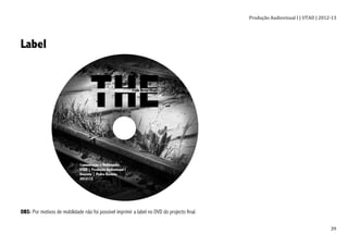 Produção	
  Audiovisual	
  I	
  |	
  UTAD	
  |	
  2012-­‐13	
  
	
   39	
  
Label
OBS: Por motivos de mobilidade não foi possível imprimir a label no DVD do projecto final.
 
