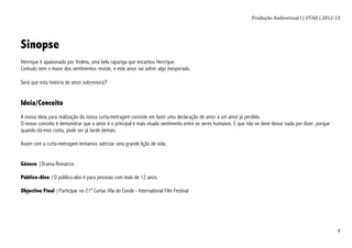 Produção	
  Audiovisual	
  I	
  |	
  UTAD	
  |	
  2012-­‐13	
  
	
   4	
  
Sinopse
Henrique é apaixonado por Violeta, uma bela rapariga que encantou Henrique.
Contudo nem o maior dos sentimentos resiste, e este amor vai sofrer algo inesperado.
Será que esta história de amor sobrevivirá?
Ideia/Conceito
A nossa ideia para realização da nossa curta-metragem consiste em fazer uma declaração de amor a um amor já perdido.
O nosso conceito é demonstrar que o amor é o principal e mais visado sentimento entre os seres humanos. E que não se deve deixar nada por dizer, porque
quando dá-mos conta, pode ser já tarde demais.
Assim com a curta-metragem tentamos satirizar uma grande lição de vida.
Género |Drama-Romance.
Público-Alvo |O público-alvo é para pessoas com mais de 12 anos.
Objectivo Final |Participar no 21º Curtas Vila do Conde - International Film Festival
 
