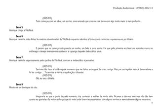 Produção	
  Audiovisual	
  I	
  |	
  UTAD	
  |	
  2012-­‐13	
  
	
   7	
  
(VOZ OFF)
Tudo começou com um olhar, um sorriso, uma amizade que cresceu e se tornou em algo muito maior e mais profundo...
Cena 5
Henrique chega a Vila Real.
Cena 6
Henrique caminha pelas linhas ferroviárias abandonadas de Vila Real enquanto relembra a forma como conheceu e apaixonou-se por Violeta.
(VOZ OFF)
E pensar que no começo tudo parecia um sonho, um belo e puro sonho. Em que pela primeira vez levei um estranho murro no
estômago e desejei imensamente conhecer a rapariga daqueles belos olhos azuis.
Cena 7
Henrique caminha vagarosamente pelos jardins de Vila Real, com um ar melancólico e pensativo.
(VOZ OFF)
Senti-me tão fraco e inútil naquele momento que me faltou a coragem de ir ter contigo. Mas por um impulso natural. Levantei-me e
fui ter contigo… Tu sentiste a minha atrapalhação e disseste:
(VOZ OFF)
Olá, eu sou a Violeta.
Cena 8
Mostra-se um timelapse do céu.
(VOZ OFF)
Imaginaria eu que a partir daquele momento, iria conhecer a mulher da minha vida. Ficamos a dar-nos bem mas não tão bem
quanto eu gostaria e fiz muitos esforços que só mais tarde foram recompensados com alguns sorrisos e eventualmente alguns encontros.
 