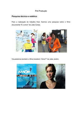 Pré Produção
Pesquisa técnica e estética:
Para a realização do trabalho final, fizemos uma pesquisa sobre o filme
documental “É o amor” de João Canijo.
Visualizámos também o filme brasileiro “Amor?” de João Jardim.
 