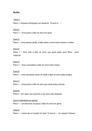 Guião:
Cena 1:
Plano 1- Pequena introdução com desenho: “O amor é …”.
Cena 2:
Plano 1 – Uma jovem a falar do amor em geral.
Cena 3:
Plano 1 - Uma pessoa adulta, a falar sobre o amor entre homem e mulher.
Cena 4:
Plano 1 – Uma mãe a falar do amor que sente pelos seus filhos - amor
maternal.
Cena 5:
Plano 1 – Uma universitária a falar do amor entre irmãos.
Cena 6:
Plano 1 – Uma estudante menor de idade a falar do amor pelos amigos.
Cena 7:
Plano 1 – Uma jovem a falar do amor que sente pelos animais.
Cena 8:
Plano1 – Um rapaz que comenta o seu amor pelo desporto.
Cena 4 (elementos do grupo):
Plano 1 – Um elemento do grupo a falar do amor em geral.
Cena 5:
Plano 1 – Leitura de um excerto do texto “O amor é ...” de Joaquim Pessoa.
 