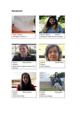 Storyboard:
Cena 1- Plano 1
Animação: “O amor é …”
Cena 2- Plano 1 Exterior
Uma jovem a falar do amor em geral.
Cena 3 Plano próximo
Exterior
Amor visto por alguém entre os 30 e
40 anos.
Cena 4 Grande Plano
Exterior
Amor maternal
Cena 5 Plano próximo
Interior
Amor entre irmãos
Cena 6 Plano geral
Exterior
Amor entre amigos.
 