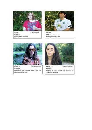Cena 7 Plano geral
Exterior
Amor pelos animais.
Cena 8
Exterior
Amor pelo desporto.
Cena 9 Plano próximo
Exterior
Definição da palavra amor, por um
elemento do grupo.
Cena 10 Plano próximo
Exterior
Leitura de um excerto do poema de
Joaquim Pessoa.
 