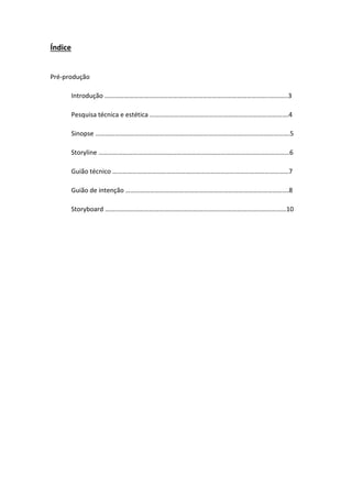 Índice

Pré-produção
Introdução ………………………………………………………………………………………..………..3
Pesquisa técnica e estética ………………………………………………………………………….4
Sinopse ……………………………………………………………………………….……………………….5
Storyline ………………………………………………………………………………………………………6
Guião técnico ………………………………………………………………………………………………7
Guião de intenção ……………………………………………………………………………………….8
Storyboard …………………………………………………………………………………………………10

 