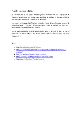Pesquisa técnica e estética:
O documentário é um género cinematográfico caracterizado pela exploração da
realidade. No entanto, não representa a realidade tal qual ela é. O objectivo é criar
uma representação parcial e subjectiva da realidade.
Este género cinematográfico foi criado por Dziga Vertov, desenvolvendo o conceito de
“cinema-verdade”. Dziga Vertov acreditava que o olho da câmara era mais fiel á
realidade dos factos do que o olho humano.
Para a realização deste projecto, pesquisamos técnicas, ângulos e tipos de planos
utilizados em documentários, tal como “Uma verdade inconveniente” de Davis
Guggenheim.

Sites:






http://pt.wikipedia.org/wiki/Cinema
http://www.primeirofilme.com.br/site/o-livro/enquadramentos-planos-eangulos/´
http://pt.wikipedia.org/wiki/Plano_(cinema)
http://www.eca.usp.br/pjbr/arquivos/ensaios7_d.htm
http://www.infopedia.pt/$documentario

 