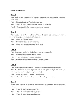 Guião de intenção:
Cena 1:
Plano Geral da área das cavalariças. Pequena demostração do espaço e das condições
envolvente.
Plano 1- Plano da área verde /ambiente/natureza;
Plano 2 – Plano da arena onde se realizam as aulas de equitação;
Plano3 – Plano dos estábulos, onde se encontram os cavalos;

Cena 2:
Plano Médio dos cavalos no estábulo. Observação dentro do mesmo, ver como se
comportam, o que comem, entre outras coisas.
Plano 1 – Plano do cavalo a comer;
Plano 2- Plano do cavalo a descansar/dormir;
Plano 3 – Plano do cavalo a ser retirado do estábulo;

Cena 3:
Plano Geral de um cavaleiro a dar banho e a escovar o seu cavalo.
Plano 1- Plano do Cavaleiro a ensaboar o cavalo;
Plano 2 – Plano Do cavaleiro a escovar o cavalo;
Plano 3- Plano do Cavaleiro a secar e alisar o pelo do cavalo;

Cena 4:
Plano Geral do cavaleiro e do cavalo a preparem-se para uma aula de equitação.
Plano 1 – Plano do cavaleiro equipado para a aula (uso de traje com botas (ou
polainas), calções e toque (opcional para adultos);
Plano 2 – Plano do cavaleiro a colocar a sela no cavalo;
Plano 3 – Plano do cavaleiro a subir para o cavalo e a dirigir-se à arena;

Cena 5:
Grande Plano das aulas de equitação: verificar como são e onde são realizadas as aulas
e como.
Plano 1 – Plano de um cavalo a andar a trote;
Plano 2 – Plano de um cavalo a andar a galope;
Plano 3 – Plano de um cavalo a saltar barreiras;

 