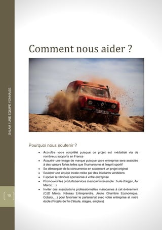 S4LAM!UNEEQUIPEYONNAISE
10
Comment nous aider ?
Pourquoi nous soutenir ?
 Accroître votre notoriété puisque ce projet est médiatisé via de
nombreux supports en France
 Acquérir une image de marque puisque votre entreprise sera associée
à des valeurs fortes telles que l’humanisme et l’esprit sportif
 Se démarquer de la concurrence en soutenant un projet original
 Soutenir une équipe locale créée par des étudiants vendéens
 Exposer le véhicule sponsorisé à votre entreprise
 Promouvoir les produits/services marocains (exemple : huile d’argan, Air
Maroc,…)
 Inviter des associations professionnelles marocaines à cet événement
(CJD Maroc, Réseau Entreprendre, Jeune Chambre Economique,
Cobaty,…) pour favoriser le partenariat avec votre entreprise et notre
école (Projets de fin d’étude, stages, emplois)
 