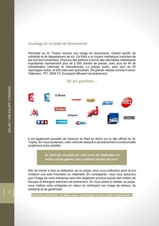 S4LAM!UNEEQUIPEYONNAISE
12
Avantage de ce mode de financement
Participer au 4L Trophy renvoie une image de dynamisme, d’esprit sportif, de
solidarité et de dépassement de soi. Ce Raid a un impact médiatique important de
par son but humanitaire. Chacune des éditions a connu des retombées médiatiques
importantes représentant plus de 2 000 articles de presse, avec plus de 4h de
médiatisation nationale et internationale, La presse audio, avec plus de 40
reportages radios, et 250 sites web spécialisés. De grands médias comme France-
Télévision, TF1, BFM TV, Eurosport diffusent cet évènement.
Ils en parlent…
Il est également possible de visionner le Raid en direct sur le site officiel du 4L
Trophy. En nous soutenant, notre véhicule associé à cet événement incontournable
améliorera votre visibilité.
Un véhicule circulant sur votre zone de chalandise en
milieu urbain génère contacts visuels par jour !
Afin de mener à bien la réalisation de ce projet, nous vous sollicitons dans le but
d’obtenir une aide financière ou matérielle. En contrepartie, nous vous assurons
que l’image de votre entreprise sera très largement promue auprès des milliers de
français et étrangers admirant cet événement. En nous aidant à réaliser ce projet,
vous mettrez votre entreprise en valeur en renforçant son image de sérieux, de
solidarité et de générosité.
Devenez partenaire, et aidez-nous à participer à une action humanitaire !
 