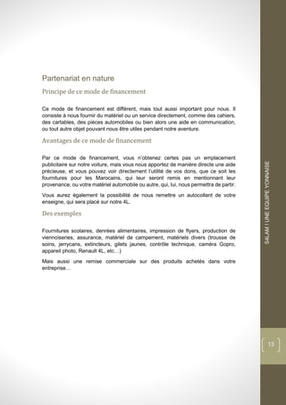 dddd
S4LAM!UNEEQUIPEYONNAISE
13
Partenariat en nature
Principe de ce mode de financement
Ce mode de financement est différent, mais tout aussi important pour nous. Il
consiste à nous fournir du matériel ou un service directement, comme des cahiers,
des cartables, des pièces automobiles ou bien alors une aide en communication,
ou tout autre objet pouvant nous être utiles pendant notre aventure.
Avantages de ce mode de financement
Par ce mode de financement, vous n’obtenez certes pas un emplacement
publicitaire sur notre voiture, mais vous nous apportez de manière directe une aide
précieuse, et vous pouvez voir directement l’utilité de vos dons, que ce soit les
fournitures pour les Marocains, qui leur seront remis en mentionnant leur
provenance, ou votre matériel automobile ou autre, qui, lui, nous permettra de partir.
Vous aurez également la possibilité de nous remettre un autocollant de votre
enseigne, qui sera placé sur notre 4L.
Des exemples
Fournitures scolaires, denrées alimentaires, impression de flyers, production de
viennoiseries, assurance, matériel de campement, matériels divers (trousse de
soins, jerrycans, extincteurs, gilets jaunes, contrôle technique, caméra Gopro,
appareil photo, Renault 4L, etc…)
Mais aussi une remise commerciale sur des produits achetés dans votre
entreprise…
 