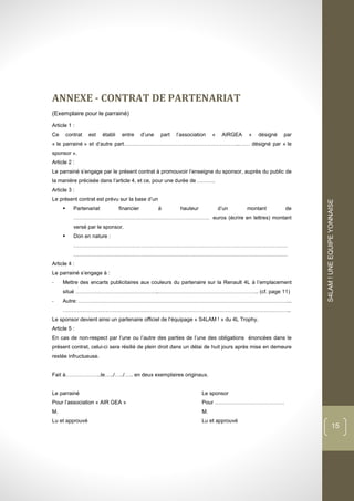 dddd
S4LAM!UNEEQUIPEYONNAISE
15
ANNEXE - CONTRAT DE PARTENARIAT
(Exemplaire pour le parrainé)
Article 1 :
Ce contrat est établi entre d’une part l’association « AIRGEA » désigné par
« le parrainé » et d’autre part………………………………………………………..…… désigné par « le
sponsor ».
Article 2 :
Le parrainé s’engage par le présent contrat à promouvoir l’enseigne du sponsor, auprès du public de
la manière précisée dans l’article 4, et ce, pour une durée de ……….
Article 3 :
Le présent contrat est prévu sur la base d’un
 Partenariat financier à hauteur d’un montant de
…………………………………………………………………. euros (écrire en lettres) montant
versé par le sponsor.
 Don en nature :
…………………………………………………………………………………………………………
…………………………………………………………………………………………………………
Article 4 :
Le parrainé s’engage à :
- Mettre des encarts publicitaires aux couleurs du partenaire sur la Renault 4L à l’emplacement
situé ………………………………………..……………………………………………….. (cf. page 11)
- Autre: ………………………………………………………………………………………………………...
………………………………………………………………………………………………………………..
Le sponsor devient ainsi un partenaire officiel de l’équipage « S4LAM ! » du 4L Trophy.
Article 5 :
En cas de non-respect par l’une ou l’autre des parties de l’une des obligations énoncées dans le
présent contrat, celui-ci sera résilié de plein droit dans un délai de huit jours après mise en demeure
restée infructueuse.
Fait à………………..le…../…../….. en deux exemplaires originaux.
Le parrainé Le sponsor
Pour l’association « AIR GEA » Pour …………………………………
M. M.
Lu et approuvé Lu et approuvé
 