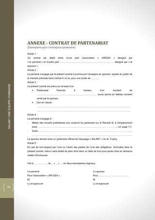 S4LAM!UNEEQUIPEYONNAISE
16
ANNEXE - CONTRAT DE PARTENARIAT
(Exemplaire pour l’entreprise partenaire)
Article 1 :
Ce contrat est établi entre d’une part l’association « AIRGEA » désigné par
« le parrainé » et d’autre part………………………………………………………..…… désigné par « le
sponsor ».
Article 2 :
Le parrainé s’engage par le présent contrat à promouvoir l’enseigne du sponsor, auprès du public de
la manière précisée dans l’article 4, et ce, pour une durée de ……….
Article 3 :
Le présent contrat est prévu sur la base d’un
 Partenariat financier à hauteur d’un montant de
…………………………………………………………………. euros (écrire en lettres) montant
versé par le sponsor.
 Don en nature :
…………………………………………………………………………………………………………
…………………………………………………………………………………………………………
Article 4 :
Le parrainé s’engage à :
- Mettre des encarts publicitaires aux couleurs du partenaire sur la Renault 4L à l’emplacement
situé ………………………………………..……………………………………………….. (cf. page 11)
- Autre: ………………………………………………………………………………………………………...
………………………………………………………………………………………………………………..
Le sponsor devient ainsi un partenaire officiel de l’équipage « S4LAM ! » du 4L Trophy.
Article 5 :
En cas de non-respect par l’une ou l’autre des parties de l’une des obligations énoncées dans le
présent contrat, celui-ci sera résilié de plein droit dans un délai de huit jours après mise en demeure
restée infructueuse.
Fait à………………..le…../…../….. en deux exemplaires originaux.
Le parrainé Le sponsor
Pour l’association « AIR GEA » Pour …………………………………
M. M.
Lu et approuvé Lu et approuvé
 