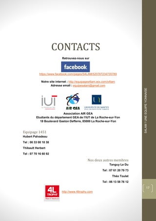 dddd
S4LAM!UNEEQUIPEYONNAISE
17
CONTACTS
Retrouvez-nous sur
https://www.facebook.com/pages/S4LAM/520787234735789
Notre site internet : http://equipages4lam.wix.com/s4lam
Adresse email : equipesalam@gmail.com
Association AIR GEA
Etudiants du département GEA de l’IUT de La Roche-sur-Yon
18 Boulevard Gaston Defferre, 85000 La Roche-sur-Yon
Equipage 1451
Hubert Palvadeau
Tel : 06 33 00 18 38
Thibault Herbert
Tel : 07 70 16 60 92
Nos deux autres membres
Tanguy Le Du
Tel : 07 61 20 79 73
Théo Toulat
Tel : 06 13 58 76 12
http://www.4ltrophy.com
 