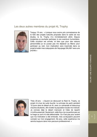 dddd
S4LAM!UNEEQUIPEYONNAISE
3
Les deux autres membres du projet 4L Trophy
Tanguy 19 ans : « Lorsque nous avons pris connaissance de
la liste des projets tuteurés proposés dans le cadre de nos
études, le 4L Trophy m’a immédiatement attiré. Depuis
longtemps je souhaite participer à une aventure humanitaire.
Cette occasion est arrivée, et bien que pour des raisons
personnelles je ne puisse pas me déplacer au Maroc pour
participer au raid, mon implication sera maximale dans ce
projet et aider mes coéquipiers de l’équipage S4LAM ! sera une
priorité.»
Théo 20 ans : « Quand j’ai découvert le Raid 4L Trophy, ce
projet m’a tout de suite touché. Le principe de partir pendant
10 jours dans le désert en 4L avec un camarade et beaucoup
d’autres étudiants, afin d’aider la population locale me motivait.
Je connais déjà le désert marocain et l’idée de repartir
m’enthousiasmait. Seulement, cette fois-ci je ne partirai pas car
le tirage au sort m’a été défavorable. Ce n’est pas pour autant
que ma motivation a été entravée, mes co-équipiers peuvent
compter sur mon engagement. De plus, cette expérience me
servira toujours dans mon parcours professionnel. »
 