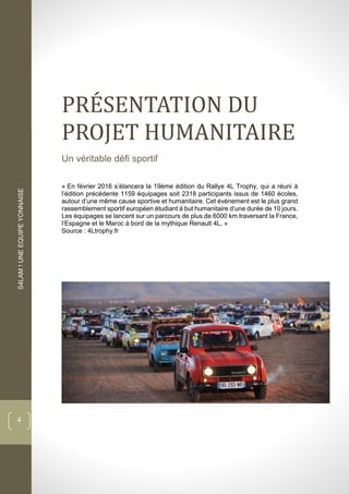 S4LAM!UNEEQUIPEYONNAISE
4
PRESENTATION DU
PROJET HUMANITAIRE
Un véritable défi sportif
« En février 2016 s’élancera la 19ème édition du Rallye 4L Trophy, qui a réuni à
l’édition précédente 1159 équipages soit 2318 participants issus de 1460 écoles,
autour d’une même cause sportive et humanitaire. Cet évènement est le plus grand
rassemblement sportif européen étudiant à but humanitaire d’une durée de 10 jours.
Les équipages se lancent sur un parcours de plus de 6000 km traversant la France,
l’Espagne et le Maroc à bord de la mythique Renault 4L. »
Source : 4Ltrophy.fr
 
