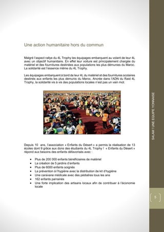 dddd
S4LAM!UNEEQUIPEYONNAISE
5
Une action humanitaire hors du commun
Malgré l’aspect rallye du 4L Trophy les équipages embarquent au volant de leur 4L
avec un objectif humanitaire. En effet leur voiture est principalement chargée du
matériel et des fournitures destinées aux populations les plus démunies du Maroc.
La solidarité est l’essence même du 4L Trophy.
Les équipages embarquent à bord de leur 4L du matériel et des fournitures scolaires
destinés aux enfants les plus démunis du Maroc. Ancrée dans l’ADN du Raid 4L
Trophy, la solidarité vis à vis des populations locales n’est pas un vain mot.
Depuis 10 ans, l’association « Enfants du Désert » a permis la réalisation de 13
écoles dont 9 grâce aux dons des étudiants du 4L Trophy ! « Enfants du Désert »
répond aux besoins des enfants défavorisés avec :
 Plus de 200 000 enfants bénéficiaires de matériel
 La création de 5 jardins d’enfants
 Plus de 6000 enfants soignés
 La prévention à l’hygiène avec la distribution de kit d’hygiène
 Une caravane médicale avec des pédiatres tous les ans
 162 enfants parrainés
 Une forte implication des artisans locaux afin de contribuer à l’économie
locale
 