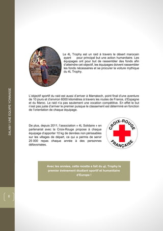 S4LAM!UNEEQUIPEYONNAISE
6
Le 4L Trophy est un raid à travers le désert marocain
ayant pour principal but une action humanitaire. Les
équipages ont pour but de rassembler des fonds afin
d’atteindre cet objectif, les équipages doivent rassembler
les fonds nécessaires et se procurer la voiture mythique
du 4L Trophy.
L’objectif sportif du raid est aussi d’arriver à Marrakech, point final d’une aventure
de 10 jours et d’environ 6000 kilomètres à travers les routes de France, d’Espagne
et du Maroc. Le raid n’a pas seulement une vocation compétitive. En effet le but
n’est pas juste d’arriver le premier puisque le classement est déterminé en fonction
de l’orientation de chaque équipage.
De plus, depuis 2011, l’association « 4L Solidaire » en
partenariat avec la Croix-Rouge propose à chaque
équipage d’apporter 10 kg de denrées non périssables
sur les villages de départ, ce qui a permis de servir
25 000 repas chaque année à des personnes
défavorisées.
Avec les années, cette recette a fait du L Trophy le
premier événement étudiant sportif et humanitaire
d’Europe !
 