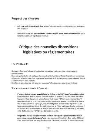10
-
Respect des citoyens
- Offrir de vrais droits à la victime afin qu’elle rattrape le retard par rapport à ceux du
mis en cause.
- Mettre en place des possibilités de saisies d’argent ou de biens conservatoires pour
le remboursement rapide des victimes.
Critique des nouvelles dispositions
législatives ou règlementaires
Loi 2016-731
On nous informe qu’elle est d’application immédiate mais rien n’est mis en œuvre
concrètement.
Dans son préambule, elle indique clairement qu’il s’agit de renforcer le droit des personnes
suspectées à l’assistance d’un avocat et d’améliorer le droit des personnes privées de liberté
à communiquer avec un tiers.
Une fois de plus, tout est fait pour les auteurs d’infraction, rien pour leurs victimes.
Sur les nouveaux droits à l’avocat
- L’avocat doit se trouver aux côtés de la victime et de l’OPJ lors d’une présentation.
Cela amène un délai d’attente considérable de la part de la victime lors d’infraction
flagrante. C’est également une défiance vis-à-vis de l’OPJ en sous entendant qu’il
pourrait influencer la victime. Pour vérifier que le sournois OPJ n’oublie de le dire au
mis en cause avant le tapissage, il faudra rédiger un procès verbal à part ou lui en
faire prendre acte au début des opérations sur le PV de tapissage. Quelle confiance !
La victime aura quand même le droit d’avoir aussi un avocat (à ses frais ?). Nouveau
délai d’attente pour l’OPJ bloqué dans son enquête.
- Un gardé à vue ou une personne en audition libre qui n’a pas demandé d’avocat
peut à tout moment changer d’avis, même pendant l’audition. Cela oblige l’OPJ qui
n’est plus maître de son enquête à stopper l’audition, attendre la venue de l’avocat
 