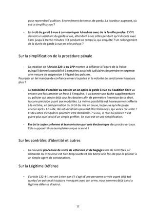 11
pour reprendre l’audition. Enormément de temps de perdu. La lourdeur augment, où
est la simplification ?
- Le droit du gardé à vue à communiquer lui-même avec de la famille proche. L’OPJ
devient un assistant du gardé à vue, attendant à ses côtés pendant qu’il discute avec
l’ami jusqu’à trente minutes ! Et pendant ce temps là, qui enquête ? Un rallongement
de la durée de garde à vue est elle prévue ?
Sur la simplification de la procédure pénale
- La création de l’Article 229-1 du CPP montre la défiance à l’égard de la Police
puisqu’il donne la possibilité à certaines autorités judiciaires de prendre en urgence
une mesure de suspension à l’égard des policiers.
Pourquoi un tel manque de confiance envers la police et la volonté de sanctionner toujours
plus ?
- La possibilité d’accéder au dossier un an après la garde à vue ou l’audition libre va
encore une fois amener un frein à l’enquête. Il va donner une tâche supplémentaire
au policier qui croule déjà sous les dossiers afin de permettre l’exercice de ce droit.
Aucune précision quant aux modalités. La même possibilité est heureusement offerte
à la victime, en compensation du droit du mis en cause, la preuve qu’elle passe
encore après. Ensuite, des observations peuvent être formulées, qui va les recueillir ?
Et des actes d’enquêtes pourront être demandés ? Si oui, le rôle du policier n’est
guère plus que celui d’un simple greffier. En quoi est-ce une simplification.
- Fin de la copie conforme et transmission par voie électronique des procès verbaux.
Cela suppose t il un exemplaire unique scanné ?
Sur les contrôles d’identité et autres
- La nouvelle procédure de visite de véhicules et de bagages lors de contrôles sur
demande du Procureur est bien trop lourde et elle borne une fois de plus le policier à
un simple agent de constatations.
Sur la Légitime Défense
- L’article 122-4-1 ne sert à rien car s’il s’agit d’une personne armée ayant déjà tué
quelqu’un qui serait toujours menaçant avec son arme, nous sommes déjà dans la
légitime défense d’autrui.
 