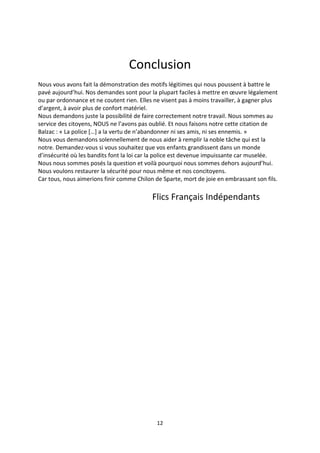 12
Conclusion
Nous vous avons fait la démonstration des motifs légitimes qui nous poussent à battre le
pavé aujourd’hui. Nos demandes sont pour la plupart faciles à mettre en œuvre légalement
ou par ordonnance et ne coutent rien. Elles ne visent pas à moins travailler, à gagner plus
d’argent, à avoir plus de confort matériel.
Nous demandons juste la possibilité de faire correctement notre travail. Nous sommes au
service des citoyens, NOUS ne l’avons pas oublié. Et nous faisons notre cette citation de
Balzac : « La police […] a la vertu de n’abandonner ni ses amis, ni ses ennemis. »
Nous vous demandons solennellement de nous aider à remplir la noble tâche qui est la
notre. Demandez-vous si vous souhaitez que vos enfants grandissent dans un monde
d’insécurité où les bandits font la loi car la police est devenue impuissante car muselée.
Nous nous sommes posés la question et voilà pourquoi nous sommes dehors aujourd’hui.
Nous voulons restaurer la sécurité pour nous même et nos concitoyens.
Car tous, nous aimerions finir comme Chilon de Sparte, mort de joie en embrassant son fils.
Flics Français Indépendants
 