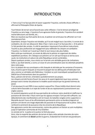 3
INTRODUCTION
« Taire ce qu’il ne faut pas dire et savoir supporter l’injustice, voilà des choses difficiles »
affirmait le Philosophe Chilon de Sparte.
Tout Policier de terrain sera d’accord avec cette réflexion. C’est le témoin privilégié de
l’injustice au sens large. L’injustice d’une agression futile et gratuite, l’injustice d’un accident
mortel détruisant une famille, etc…
Mais ces injustices qui font partie de la vie, le policier est armé pour les affronter car il est
mentalement fort.
Cependant, lorsque l’injustice est évitable, qu’il la voit malgré tout s’accroître, il a envie de la
combattre, de crier son désaccord. Mais il faut « taire ce qu’il ne faut pas dire ». Et le policier
l’a fait pendant des années. Il a été le spectateur impuissant d’une dérive insécuritaire.
Touché au plus profond de son engagement pour défendre les citoyens et combattre
l’injustice, il a résisté car il savait qu’il était le seul recours des plus faibles.
Mais voilà que maintenant, on essaie de détruire le policier en organisant de réelles
expéditions punitives. On s’attaque aux policiers car on sait que lorsque ce verrou aura
sauté, les institutions et valeurs de cette République seront vulnérables.
Depuis quelques années, nous vivons sur le terrain une véritable guerre de civilisations.
Celle-ci, qui était latente, a connu un essor et une concrétisation avec les attentats perpétrés
dans notre pays.
Car si la plupart de nos concitoyens a été choquée et attristée par les centaines d’innocents
tués, d’autres (parmi lesquels se trouvent la plupart de nos délinquants d’habitude) l’ont
vécu comme un véritable acte fédérateur. Combien se sont revendiqués sympathisants de
DAESH lors d’interventions dans les quartiers ?
Nous, policiers de terrain, entendons quotidiennement ces propos.
Les citoyens ont été forcés d’ouvrir les yeux et ils savent également que nous sommes
presque seuls à tenter de préserver le modèle social instauré par les grands hommes du
passé.
C’est pourquoi ils sont 90% à nous soutenir aujourd’hui. Chose inédite étant donné notre
culture latine favorable à un rejet de l’ordre et de ses représentants (contrairement aux
anglos-saxons).
Ce soutient populaire aurait dû nous permettre de renforcer notre sévérité et réaffirmer la
puissance de notre état. Il faut croire que les signaux envoyés n’ont pas été suffisants. Les
débordements des manifestations anti loi travail, les batailles rangées entre supporters à
Marseille durant l’euro et les affrontements permanents entre no-borders/migrants et
policiers ont donné une image déplorable de passivité et d’impuissance de la police. Cela a
renforcé le sentiment de puissance chez les ennemis de la République.
Des agressions contre des commissariats, contre des policiers en faction se sont multipliées
jusqu’à l’opération commando de Viry-Chatillon.
Le constat est là : la police et la justice ne font plus peur.
Ainsi, chez la majorité des policiers de terrain et dans cette période charnière de notre
époque, le sentiment de devoir perdre la guerre, d’abandonner le terrain est grandissant.
 